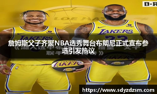 詹姆斯父子齐聚NBA选秀舞台布朗尼正式宣布参选引发热议
